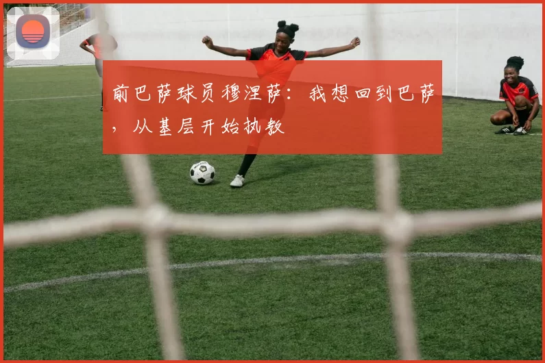 前巴萨球员穆涅萨：我想回到巴萨，从基层开始执教