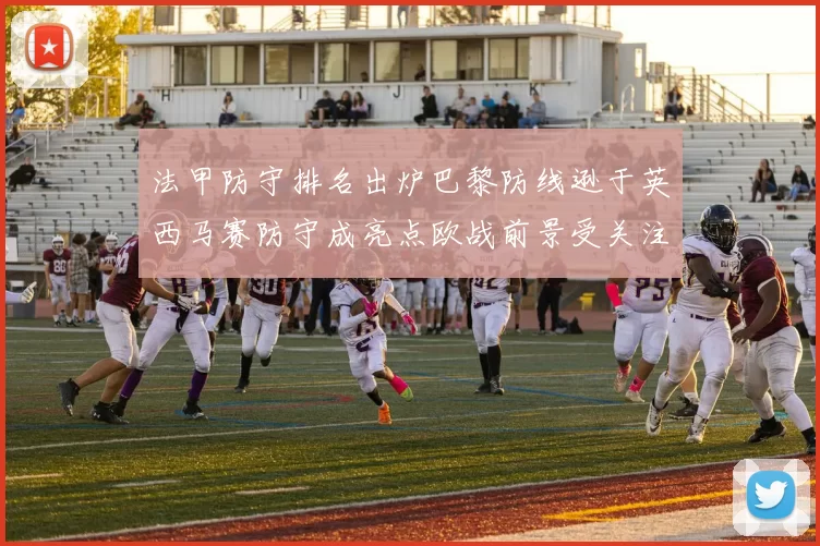 法甲防守排名出炉巴黎防线逊于英西马赛防守成亮点欧战前景受关注