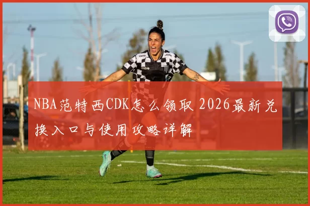 NBA范特西CDK怎么领取 2026最新兑换入口与使用攻略详解