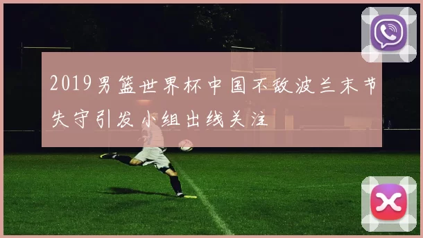 2019男篮世界杯中国不敌波兰末节失守引发小组出线关注