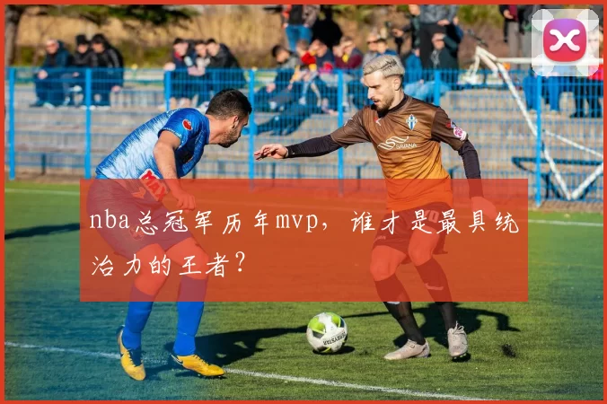 nba总冠军历年mvp，谁才是最具统治力的王者？