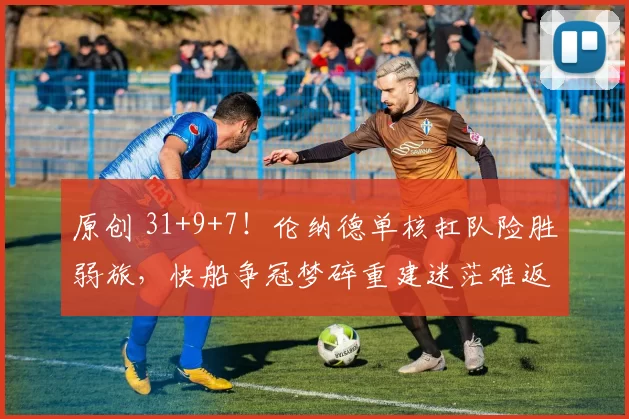 原创 31+9+7！伦纳德单核扛队险胜弱旅，快船争冠梦碎重建迷茫难返