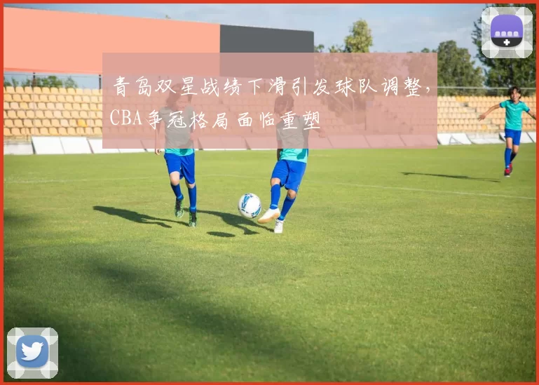 青岛双星战绩下滑引发球队调整,CBA争冠格局面临重塑