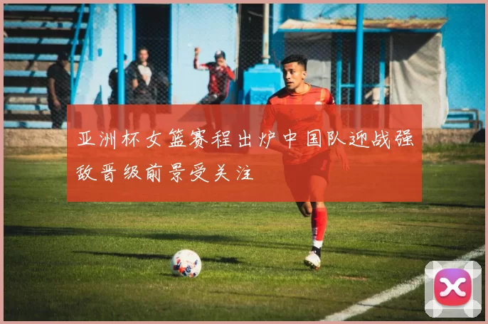 亚洲杯女篮赛程出炉中国队迎战强敌晋级前景受关注