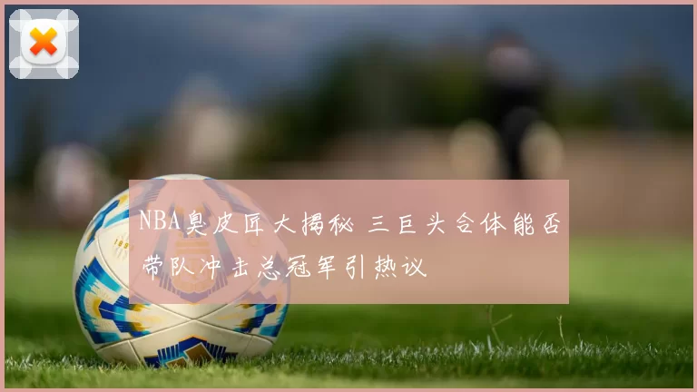 NBA臭皮匠大揭秘 三巨头合体能否带队冲击总冠军引热议