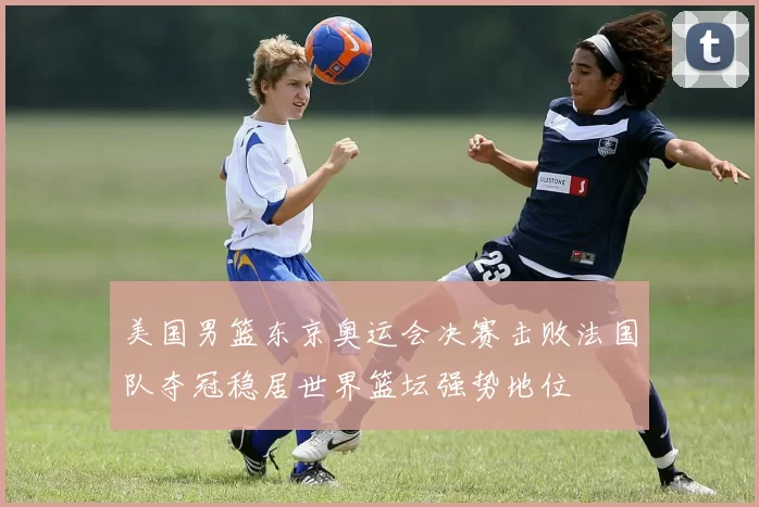 美国男篮东京奥运会决赛击败法国队夺冠稳居世界篮坛强势地位