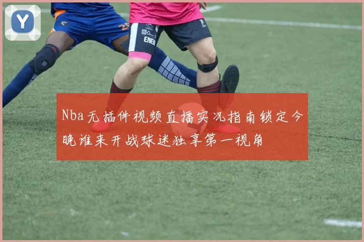 Nba无插件视频直播实况指南锁定今晚谁来开战球迷独享第一视角