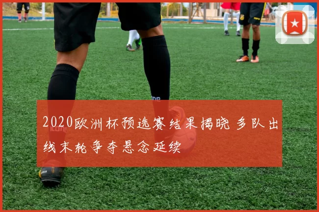 2020欧洲杯预选赛结果揭晓 多队出线末轮争夺悬念延续