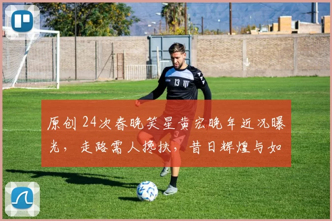 原创 24次春晚笑星黄宏晚年近况曝光，走路需人搀扶，昔日辉煌与如今平淡对比强烈，免职真相引人深思