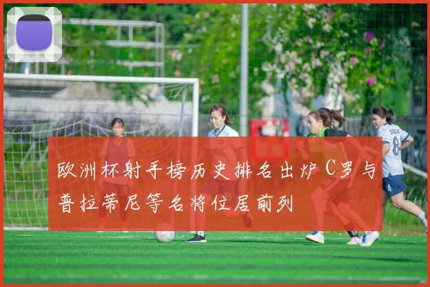 欧洲杯射手榜历史排名出炉 C罗与普拉蒂尼等名将位居前列