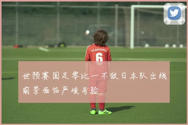 世预赛国足零比一不敌日本队出线前景面临严峻考验