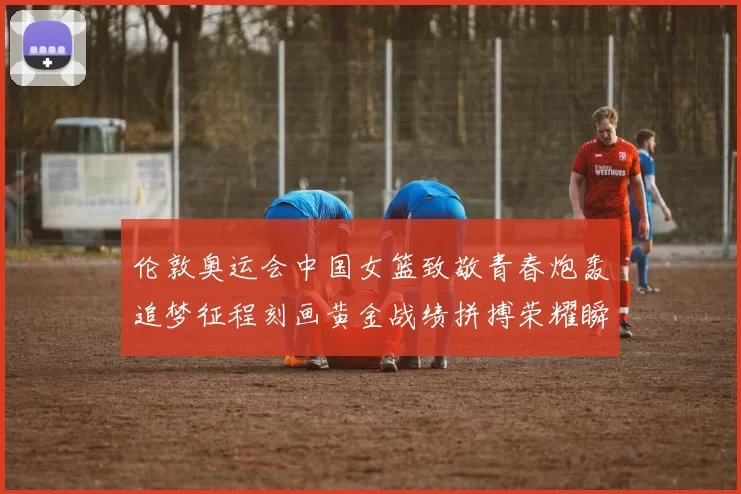 伦敦奥运会中国女篮致敬青春炮轰追梦征程刻画黄金战绩拼搏荣耀瞬