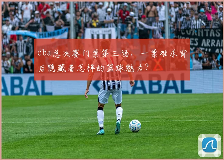 cba总决赛门票第三场，一票难求背后隐藏着怎样的篮球魅力？