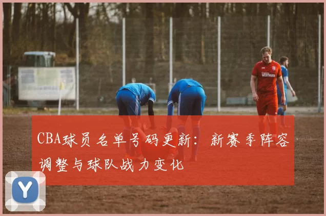 CBA球员名单号码更新:新赛季阵容调整与球队战力变化