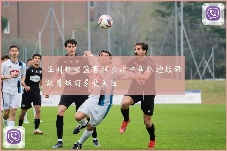 亚洲杯女篮赛程出炉中国队迎战强敌晋级前景受关注