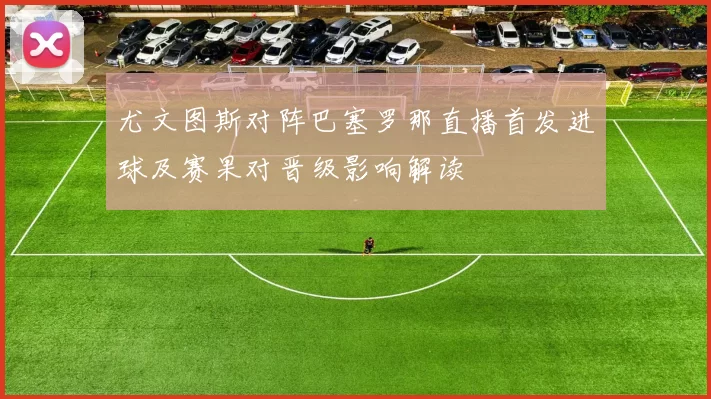 尤文图斯对阵巴塞罗那直播首发进球及赛果对晋级影响解读
