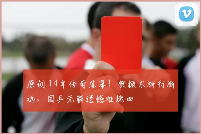 原创 14年传奇落幕！樊振东渐行渐远，国乒无解遗憾难挽回