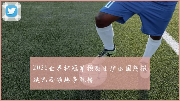 2026世界杯冠军预测出炉法国阿根廷巴西领跑争冠榜