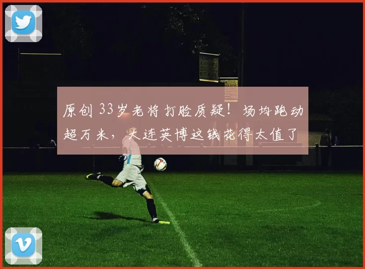 原创 33岁老将打脸质疑！场均跑动超万米，大连英博这钱花得太值了！