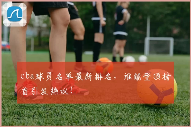 cba球员名单最新排名，谁能登顶榜首引发热议！