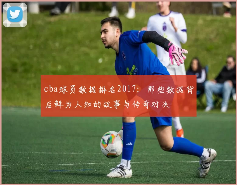 cba球员数据排名2017：那些数据背后鲜为人知的故事与传奇对决