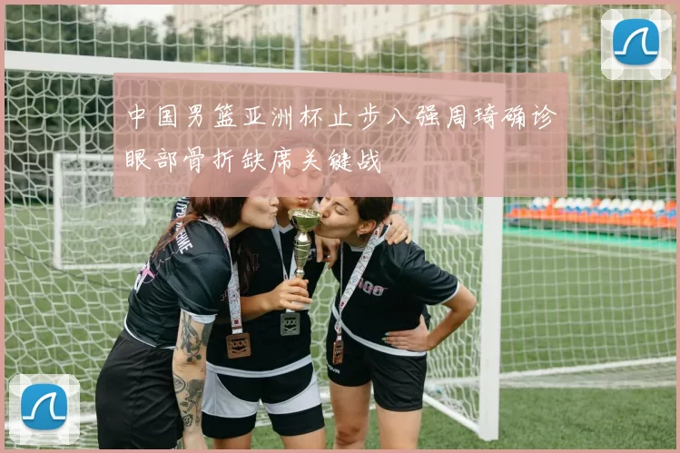 中国男篮亚洲杯止步八强周琦确诊眼部骨折缺席关键战