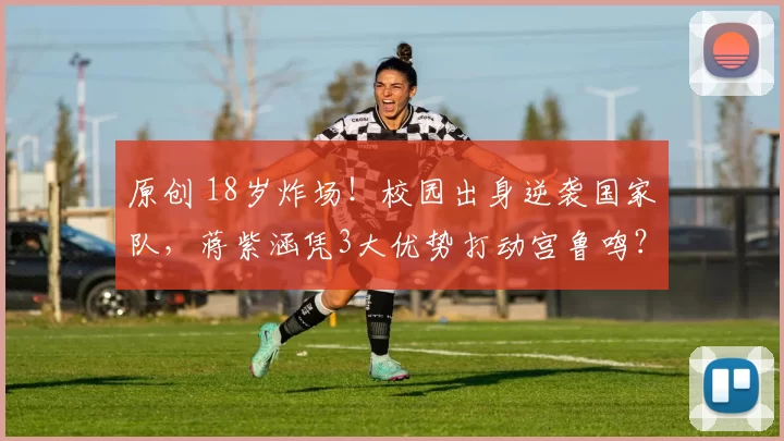 原创 18岁炸场！校园出身逆袭国家队，蒋紫涵凭3大优势打动宫鲁鸣？