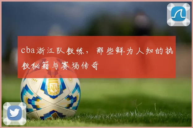 cba浙江队教练，那些鲜为人知的执教秘籍与赛场传奇