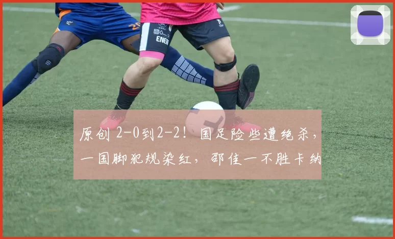 原创 2-0到2-2！国足险些遭绝杀，一国脚犯规染红，邵佳一不胜卡纳瓦罗