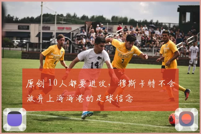 原创 10人都要进攻，穆斯卡特不会放弃上海海港的足球信念