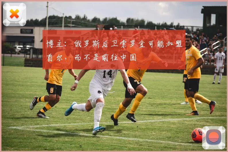 博主：俄罗斯后卫索罗金可能加盟首尔，而不是前往中国