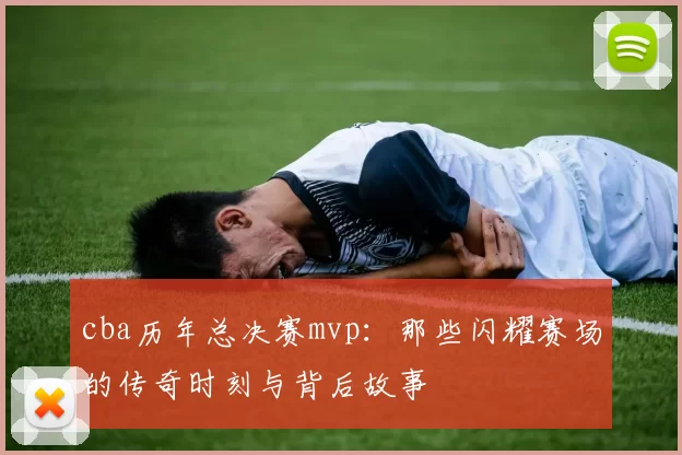 cba历年总决赛mvp：那些闪耀赛场的传奇时刻与背后故事
