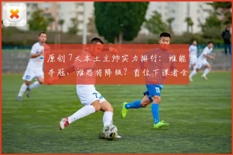 原创 7大本土主帅实力排行：谁能夺冠，谁恐将降级？首位下课者会是谁？
