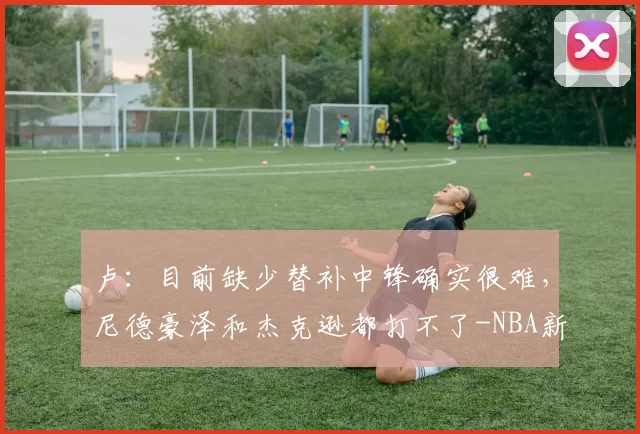 卢：目前缺少替补中锋确实很难，尼德豪泽和杰克逊都打不了-NBA新闻