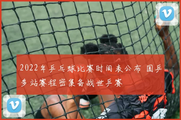 2022年乒乓球比赛时间表公布 国乒多站赛程密集备战世乒赛