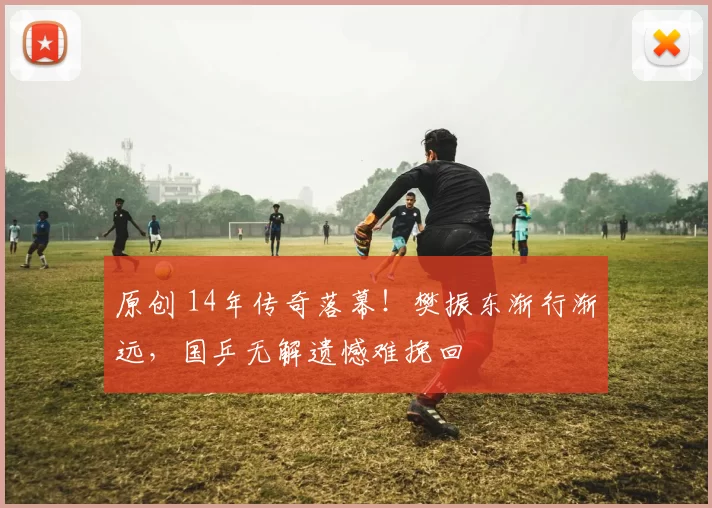 原创 14年传奇落幕！樊振东渐行渐远，国乒无解遗憾难挽回